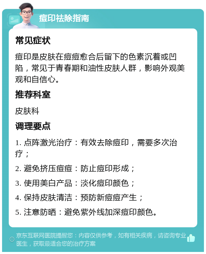 痘印祛除指南 常见症状 痘印是皮肤在痘痘愈合后留下的色素沉着或凹陷，常见于青春期和油性皮肤人群，影响外观美观和自信心。 推荐科室 皮肤科 调理要点 1. 点阵激光治疗：有效去除痘印，需要多次治疗； 2. 避免挤压痘痘：防止痘印形成； 3. 使用美白产品：淡化痘印颜色； 4. 保持皮肤清洁：预防新痘痘产生； 5. 注意防晒：避免紫外线加深痘印颜色。