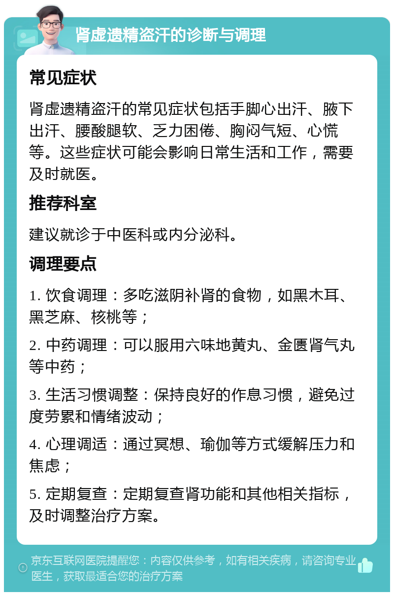 肾虚遗精盗汗的诊断与调理 常见症状 肾虚遗精盗汗的常见症状包括手脚心出汗、腋下出汗、腰酸腿软、乏力困倦、胸闷气短、心慌等。这些症状可能会影响日常生活和工作，需要及时就医。 推荐科室 建议就诊于中医科或内分泌科。 调理要点 1. 饮食调理：多吃滋阴补肾的食物，如黑木耳、黑芝麻、核桃等； 2. 中药调理：可以服用六味地黄丸、金匮肾气丸等中药； 3. 生活习惯调整：保持良好的作息习惯，避免过度劳累和情绪波动； 4. 心理调适：通过冥想、瑜伽等方式缓解压力和焦虑； 5. 定期复查：定期复查肾功能和其他相关指标，及时调整治疗方案。