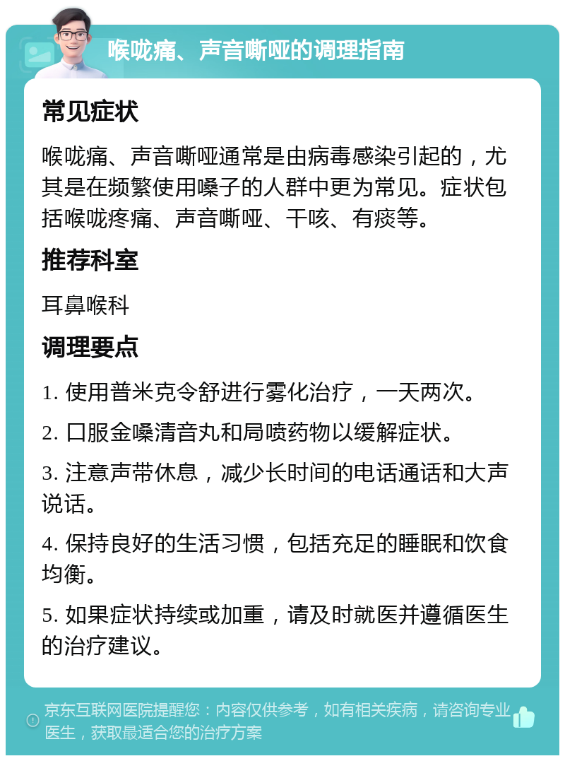 喉咙痛、声音嘶哑的调理指南 常见症状 喉咙痛、声音嘶哑通常是由病毒感染引起的，尤其是在频繁使用嗓子的人群中更为常见。症状包括喉咙疼痛、声音嘶哑、干咳、有痰等。 推荐科室 耳鼻喉科 调理要点 1. 使用普米克令舒进行雾化治疗，一天两次。 2. 口服金嗓清音丸和局喷药物以缓解症状。 3. 注意声带休息，减少长时间的电话通话和大声说话。 4. 保持良好的生活习惯，包括充足的睡眠和饮食均衡。 5. 如果症状持续或加重，请及时就医并遵循医生的治疗建议。