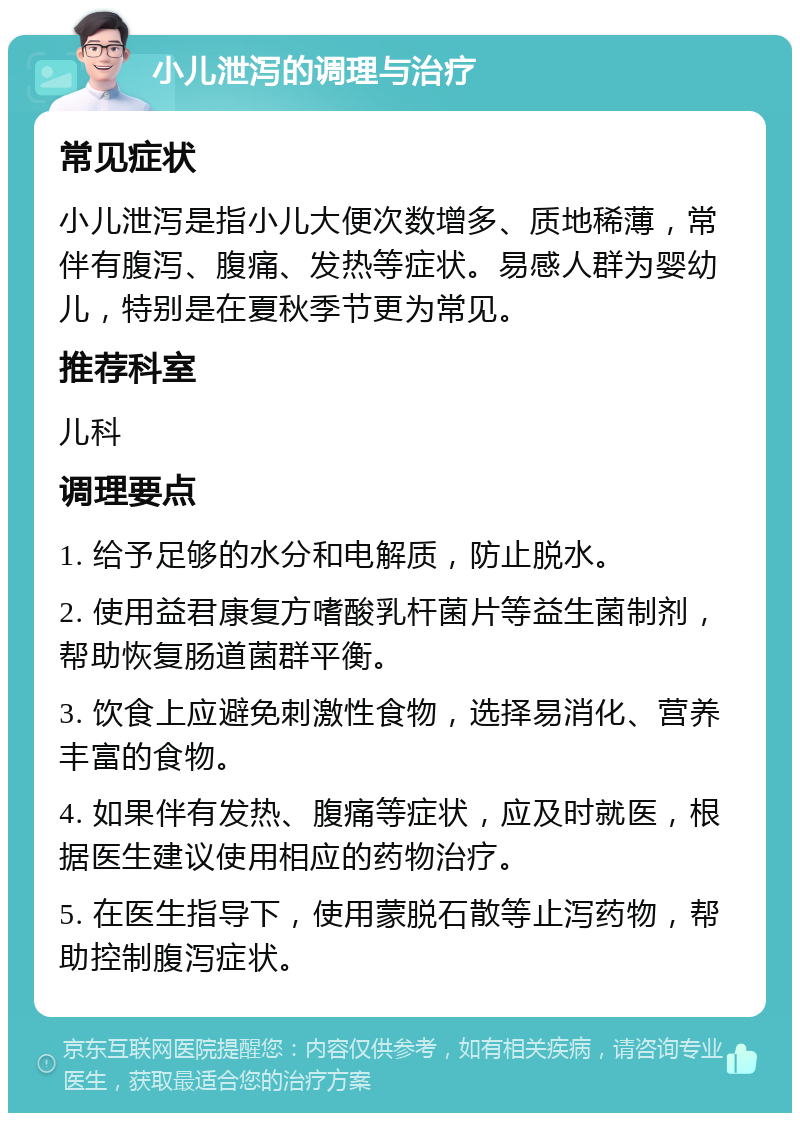 小儿泄泻的调理与治疗 常见症状 小儿泄泻是指小儿大便次数增多、质地稀薄，常伴有腹泻、腹痛、发热等症状。易感人群为婴幼儿，特别是在夏秋季节更为常见。 推荐科室 儿科 调理要点 1. 给予足够的水分和电解质，防止脱水。 2. 使用益君康复方嗜酸乳杆菌片等益生菌制剂，帮助恢复肠道菌群平衡。 3. 饮食上应避免刺激性食物，选择易消化、营养丰富的食物。 4. 如果伴有发热、腹痛等症状，应及时就医，根据医生建议使用相应的药物治疗。 5. 在医生指导下，使用蒙脱石散等止泻药物，帮助控制腹泻症状。