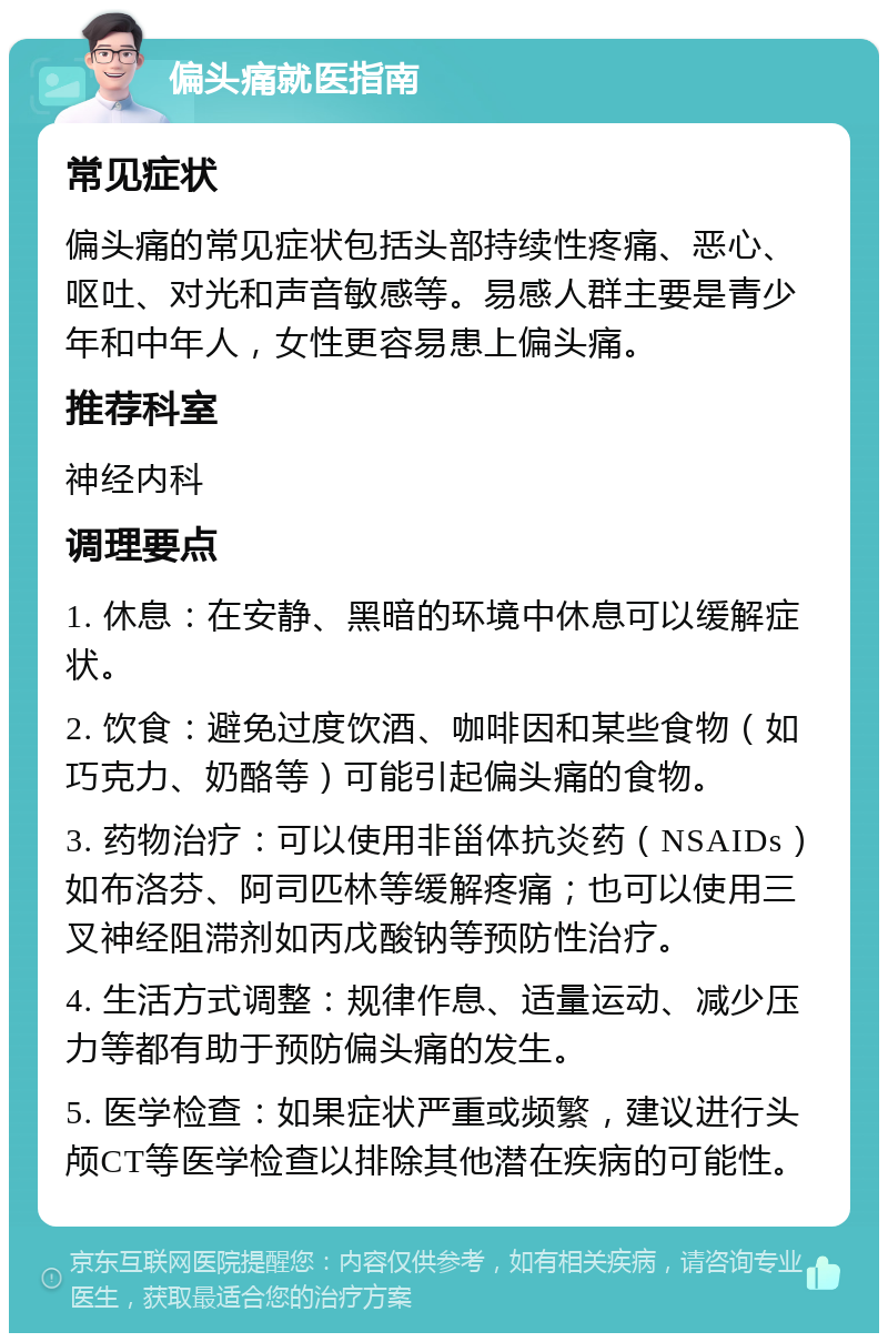 偏头痛就医指南 常见症状 偏头痛的常见症状包括头部持续性疼痛、恶心、呕吐、对光和声音敏感等。易感人群主要是青少年和中年人，女性更容易患上偏头痛。 推荐科室 神经内科 调理要点 1. 休息：在安静、黑暗的环境中休息可以缓解症状。 2. 饮食：避免过度饮酒、咖啡因和某些食物（如巧克力、奶酪等）可能引起偏头痛的食物。 3. 药物治疗：可以使用非甾体抗炎药（NSAIDs）如布洛芬、阿司匹林等缓解疼痛；也可以使用三叉神经阻滞剂如丙戊酸钠等预防性治疗。 4. 生活方式调整：规律作息、适量运动、减少压力等都有助于预防偏头痛的发生。 5. 医学检查：如果症状严重或频繁，建议进行头颅CT等医学检查以排除其他潜在疾病的可能性。