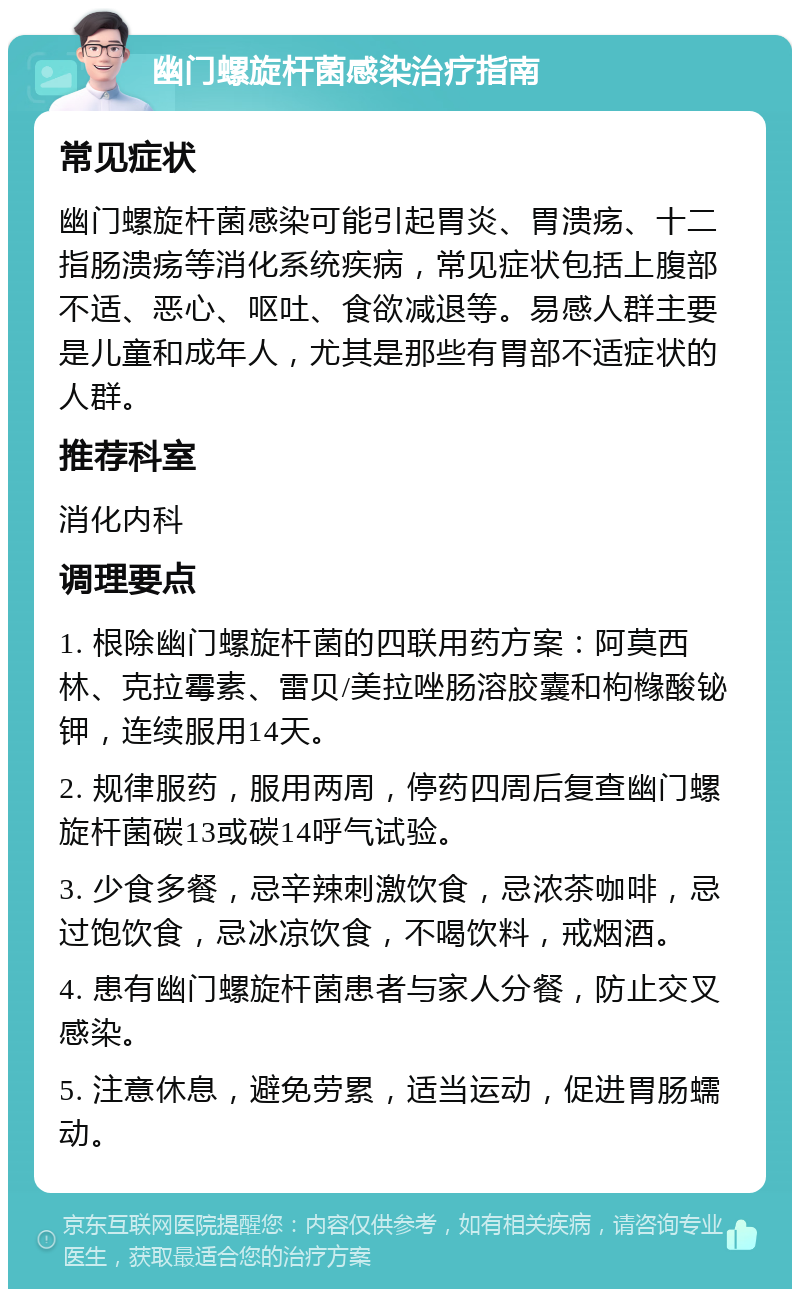 幽门螺旋杆菌感染治疗指南 常见症状 幽门螺旋杆菌感染可能引起胃炎、胃溃疡、十二指肠溃疡等消化系统疾病，常见症状包括上腹部不适、恶心、呕吐、食欲减退等。易感人群主要是儿童和成年人，尤其是那些有胃部不适症状的人群。 推荐科室 消化内科 调理要点 1. 根除幽门螺旋杆菌的四联用药方案：阿莫西林、克拉霉素、雷贝/美拉唑肠溶胶囊和枸橼酸铋钾，连续服用14天。 2. 规律服药，服用两周，停药四周后复查幽门螺旋杆菌碳13或碳14呼气试验。 3. 少食多餐，忌辛辣刺激饮食，忌浓茶咖啡，忌过饱饮食，忌冰凉饮食，不喝饮料，戒烟酒。 4. 患有幽门螺旋杆菌患者与家人分餐，防止交叉感染。 5. 注意休息，避免劳累，适当运动，促进胃肠蠕动。