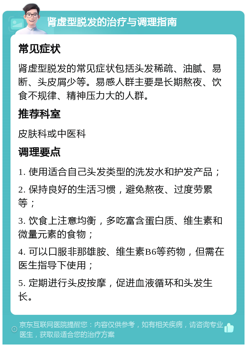 肾虚型脱发的治疗与调理指南 常见症状 肾虚型脱发的常见症状包括头发稀疏、油腻、易断、头皮屑少等。易感人群主要是长期熬夜、饮食不规律、精神压力大的人群。 推荐科室 皮肤科或中医科 调理要点 1. 使用适合自己头发类型的洗发水和护发产品； 2. 保持良好的生活习惯，避免熬夜、过度劳累等； 3. 饮食上注意均衡，多吃富含蛋白质、维生素和微量元素的食物； 4. 可以口服非那雄胺、维生素B6等药物，但需在医生指导下使用； 5. 定期进行头皮按摩，促进血液循环和头发生长。