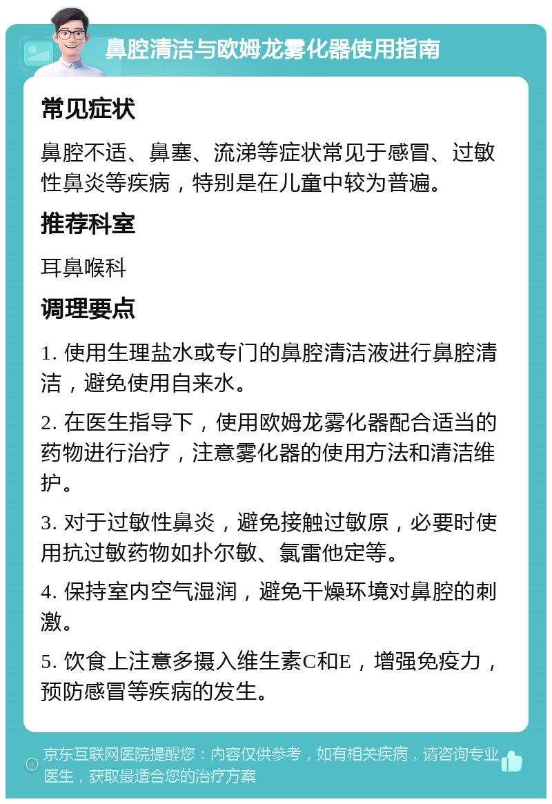 鼻腔清洁与欧姆龙雾化器使用指南 常见症状 鼻腔不适、鼻塞、流涕等症状常见于感冒、过敏性鼻炎等疾病，特别是在儿童中较为普遍。 推荐科室 耳鼻喉科 调理要点 1. 使用生理盐水或专门的鼻腔清洁液进行鼻腔清洁，避免使用自来水。 2. 在医生指导下，使用欧姆龙雾化器配合适当的药物进行治疗，注意雾化器的使用方法和清洁维护。 3. 对于过敏性鼻炎，避免接触过敏原，必要时使用抗过敏药物如扑尔敏、氯雷他定等。 4. 保持室内空气湿润，避免干燥环境对鼻腔的刺激。 5. 饮食上注意多摄入维生素C和E，增强免疫力，预防感冒等疾病的发生。