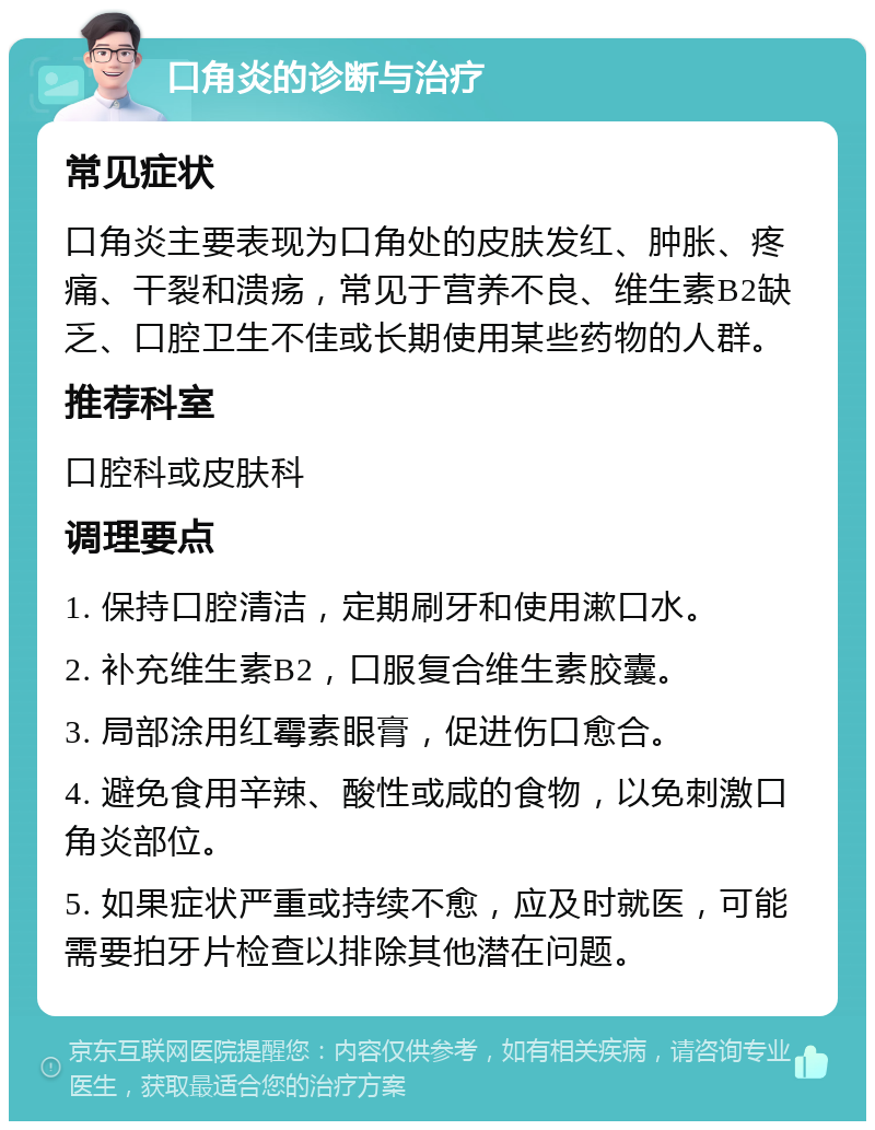 口角炎的诊断与治疗 常见症状 口角炎主要表现为口角处的皮肤发红、肿胀、疼痛、干裂和溃疡，常见于营养不良、维生素B2缺乏、口腔卫生不佳或长期使用某些药物的人群。 推荐科室 口腔科或皮肤科 调理要点 1. 保持口腔清洁，定期刷牙和使用漱口水。 2. 补充维生素B2，口服复合维生素胶囊。 3. 局部涂用红霉素眼膏，促进伤口愈合。 4. 避免食用辛辣、酸性或咸的食物，以免刺激口角炎部位。 5. 如果症状严重或持续不愈，应及时就医，可能需要拍牙片检查以排除其他潜在问题。