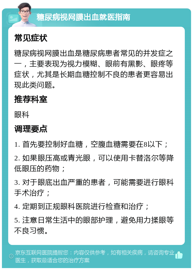 糖尿病视网膜出血就医指南 常见症状 糖尿病视网膜出血是糖尿病患者常见的并发症之一，主要表现为视力模糊、眼前有黑影、眼疼等症状，尤其是长期血糖控制不良的患者更容易出现此类问题。 推荐科室 眼科 调理要点 1. 首先要控制好血糖，空腹血糖需要在8以下； 2. 如果眼压高或青光眼，可以使用卡替洛尔等降低眼压的药物； 3. 对于眼底出血严重的患者，可能需要进行眼科手术治疗； 4. 定期到正规眼科医院进行检查和治疗； 5. 注意日常生活中的眼部护理，避免用力揉眼等不良习惯。