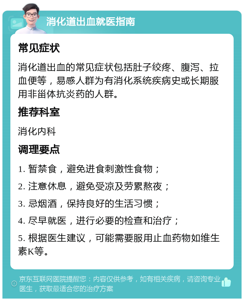 消化道出血就医指南 常见症状 消化道出血的常见症状包括肚子绞疼、腹泻、拉血便等，易感人群为有消化系统疾病史或长期服用非甾体抗炎药的人群。 推荐科室 消化内科 调理要点 1. 暂禁食，避免进食刺激性食物； 2. 注意休息，避免受凉及劳累熬夜； 3. 忌烟酒，保持良好的生活习惯； 4. 尽早就医，进行必要的检查和治疗； 5. 根据医生建议，可能需要服用止血药物如维生素K等。