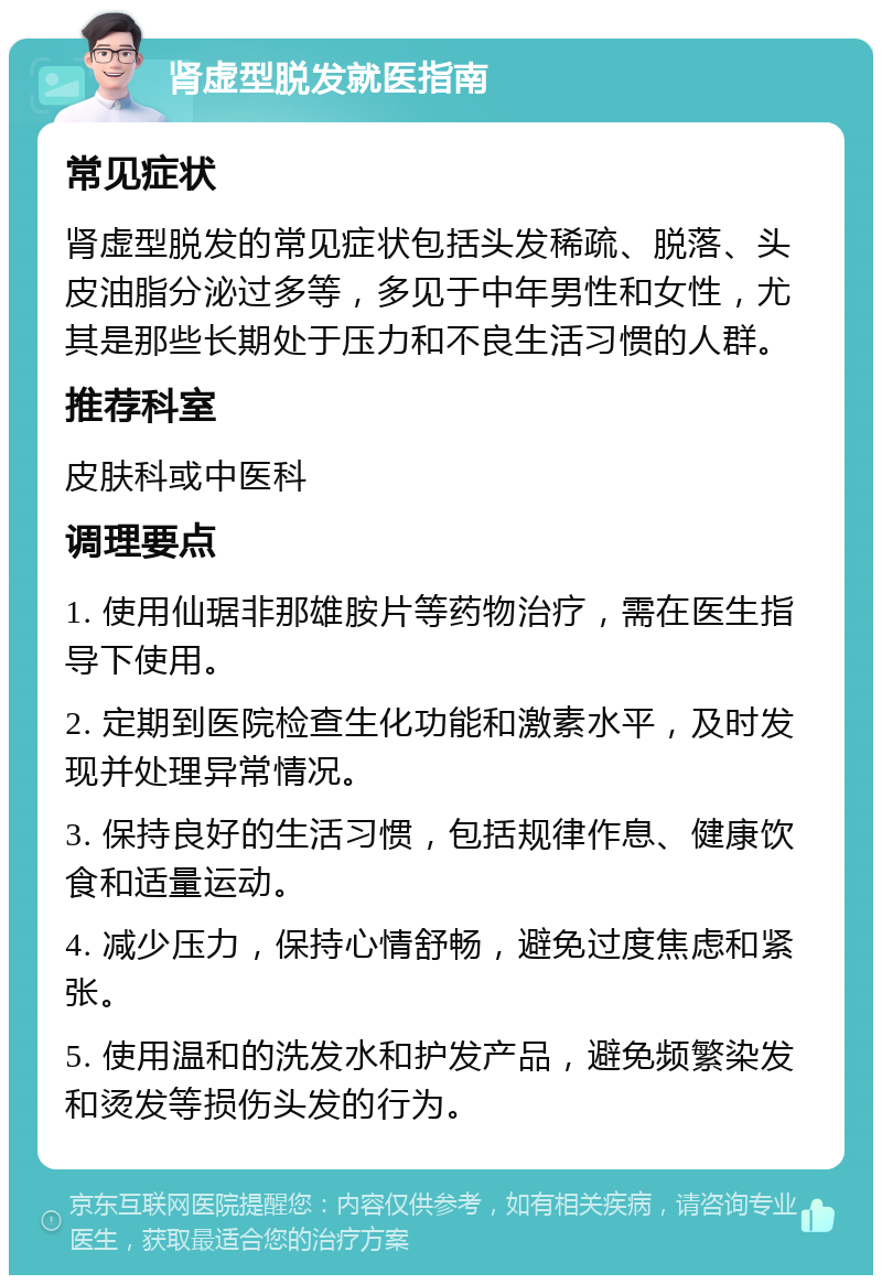 肾虚型脱发就医指南 常见症状 肾虚型脱发的常见症状包括头发稀疏、脱落、头皮油脂分泌过多等，多见于中年男性和女性，尤其是那些长期处于压力和不良生活习惯的人群。 推荐科室 皮肤科或中医科 调理要点 1. 使用仙琚非那雄胺片等药物治疗，需在医生指导下使用。 2. 定期到医院检查生化功能和激素水平，及时发现并处理异常情况。 3. 保持良好的生活习惯，包括规律作息、健康饮食和适量运动。 4. 减少压力，保持心情舒畅，避免过度焦虑和紧张。 5. 使用温和的洗发水和护发产品，避免频繁染发和烫发等损伤头发的行为。