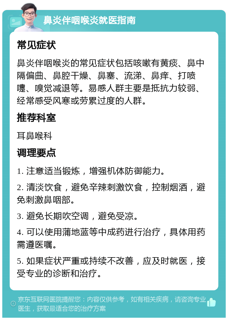 鼻炎伴咽喉炎就医指南 常见症状 鼻炎伴咽喉炎的常见症状包括咳嗽有黄痰、鼻中隔偏曲、鼻腔干燥、鼻塞、流涕、鼻痒、打喷嚏、嗅觉减退等。易感人群主要是抵抗力较弱、经常感受风寒或劳累过度的人群。 推荐科室 耳鼻喉科 调理要点 1. 注意适当锻炼，增强机体防御能力。 2. 清淡饮食，避免辛辣刺激饮食，控制烟酒，避免刺激鼻咽部。 3. 避免长期吹空调，避免受凉。 4. 可以使用蒲地蓝等中成药进行治疗，具体用药需遵医嘱。 5. 如果症状严重或持续不改善，应及时就医，接受专业的诊断和治疗。