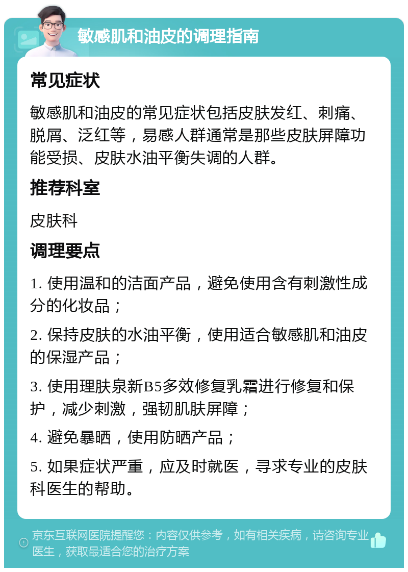 敏感肌和油皮的调理指南 常见症状 敏感肌和油皮的常见症状包括皮肤发红、刺痛、脱屑、泛红等，易感人群通常是那些皮肤屏障功能受损、皮肤水油平衡失调的人群。 推荐科室 皮肤科 调理要点 1. 使用温和的洁面产品，避免使用含有刺激性成分的化妆品； 2. 保持皮肤的水油平衡，使用适合敏感肌和油皮的保湿产品； 3. 使用理肤泉新B5多效修复乳霜进行修复和保护，减少刺激，强韧肌肤屏障； 4. 避免暴晒，使用防晒产品； 5. 如果症状严重，应及时就医，寻求专业的皮肤科医生的帮助。