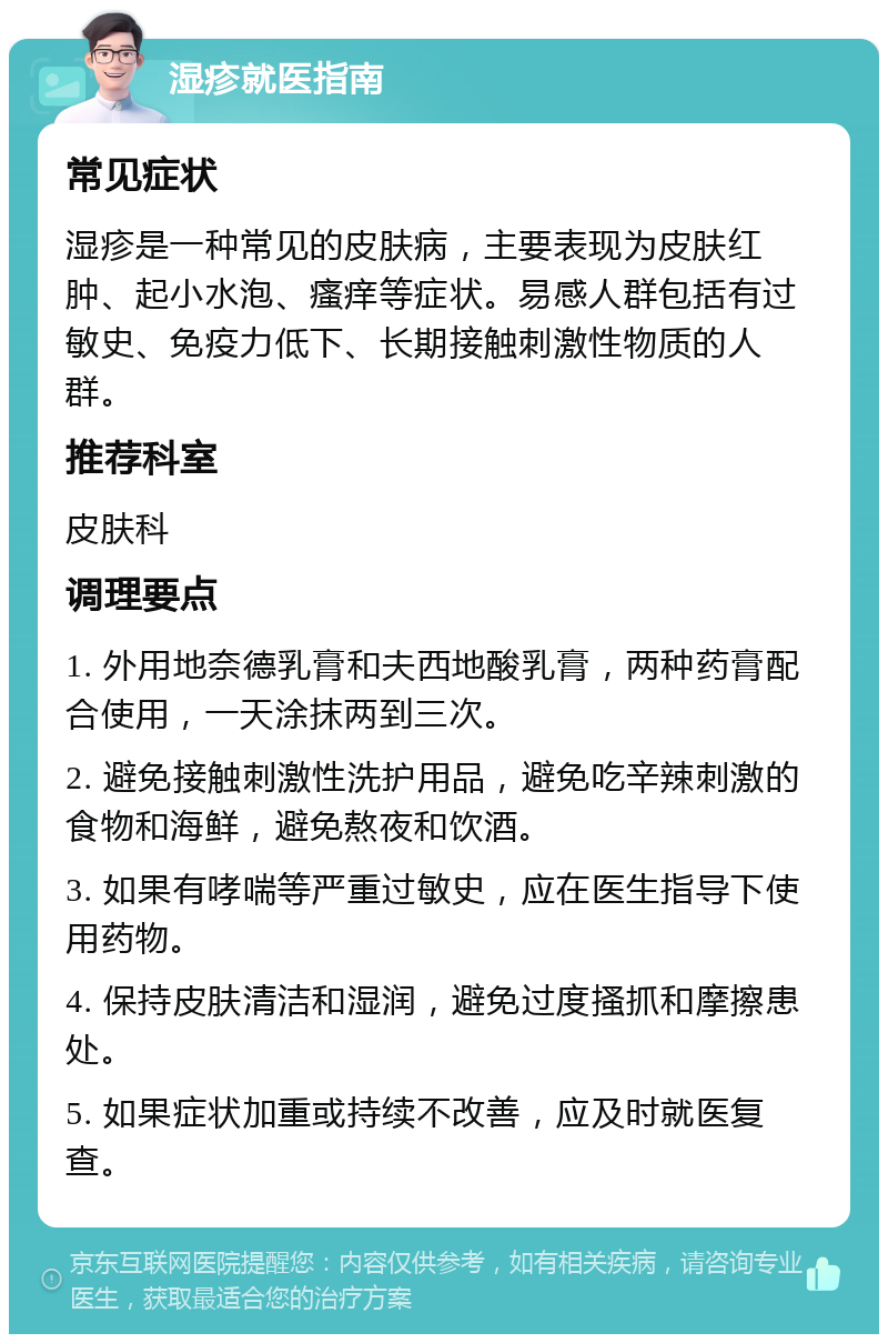 湿疹就医指南 常见症状 湿疹是一种常见的皮肤病，主要表现为皮肤红肿、起小水泡、瘙痒等症状。易感人群包括有过敏史、免疫力低下、长期接触刺激性物质的人群。 推荐科室 皮肤科 调理要点 1. 外用地奈德乳膏和夫西地酸乳膏，两种药膏配合使用，一天涂抹两到三次。 2. 避免接触刺激性洗护用品，避免吃辛辣刺激的食物和海鲜，避免熬夜和饮酒。 3. 如果有哮喘等严重过敏史，应在医生指导下使用药物。 4. 保持皮肤清洁和湿润，避免过度搔抓和摩擦患处。 5. 如果症状加重或持续不改善，应及时就医复查。