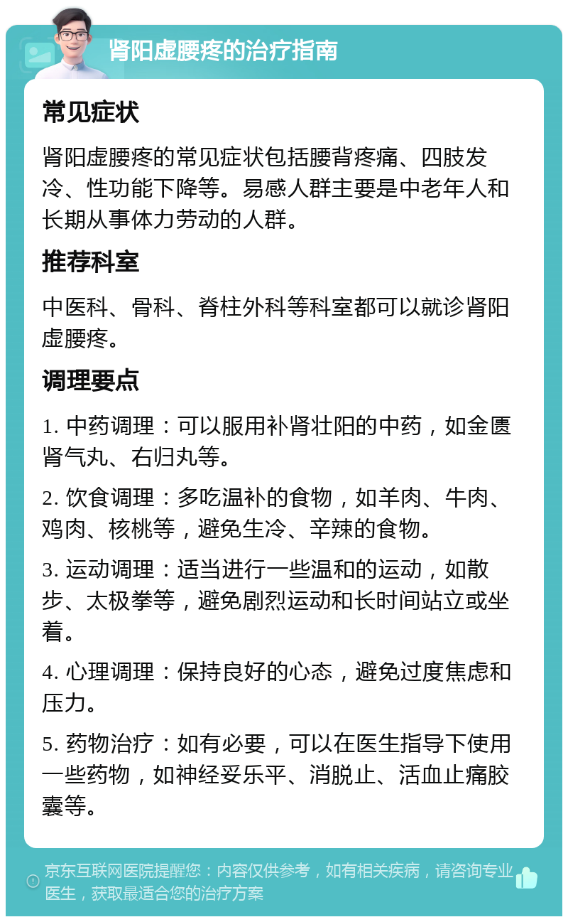 肾阳虚腰疼的治疗指南 常见症状 肾阳虚腰疼的常见症状包括腰背疼痛、四肢发冷、性功能下降等。易感人群主要是中老年人和长期从事体力劳动的人群。 推荐科室 中医科、骨科、脊柱外科等科室都可以就诊肾阳虚腰疼。 调理要点 1. 中药调理：可以服用补肾壮阳的中药，如金匮肾气丸、右归丸等。 2. 饮食调理：多吃温补的食物，如羊肉、牛肉、鸡肉、核桃等，避免生冷、辛辣的食物。 3. 运动调理：适当进行一些温和的运动，如散步、太极拳等，避免剧烈运动和长时间站立或坐着。 4. 心理调理：保持良好的心态，避免过度焦虑和压力。 5. 药物治疗：如有必要，可以在医生指导下使用一些药物，如神经妥乐平、消脱止、活血止痛胶囊等。