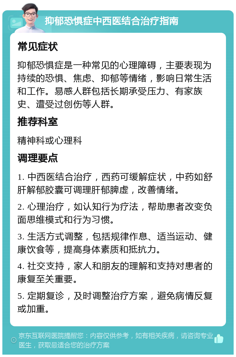 抑郁恐惧症中西医结合治疗指南 常见症状 抑郁恐惧症是一种常见的心理障碍，主要表现为持续的恐惧、焦虑、抑郁等情绪，影响日常生活和工作。易感人群包括长期承受压力、有家族史、遭受过创伤等人群。 推荐科室 精神科或心理科 调理要点 1. 中西医结合治疗，西药可缓解症状，中药如舒肝解郁胶囊可调理肝郁脾虚，改善情绪。 2. 心理治疗，如认知行为疗法，帮助患者改变负面思维模式和行为习惯。 3. 生活方式调整，包括规律作息、适当运动、健康饮食等，提高身体素质和抵抗力。 4. 社交支持，家人和朋友的理解和支持对患者的康复至关重要。 5. 定期复诊，及时调整治疗方案，避免病情反复或加重。