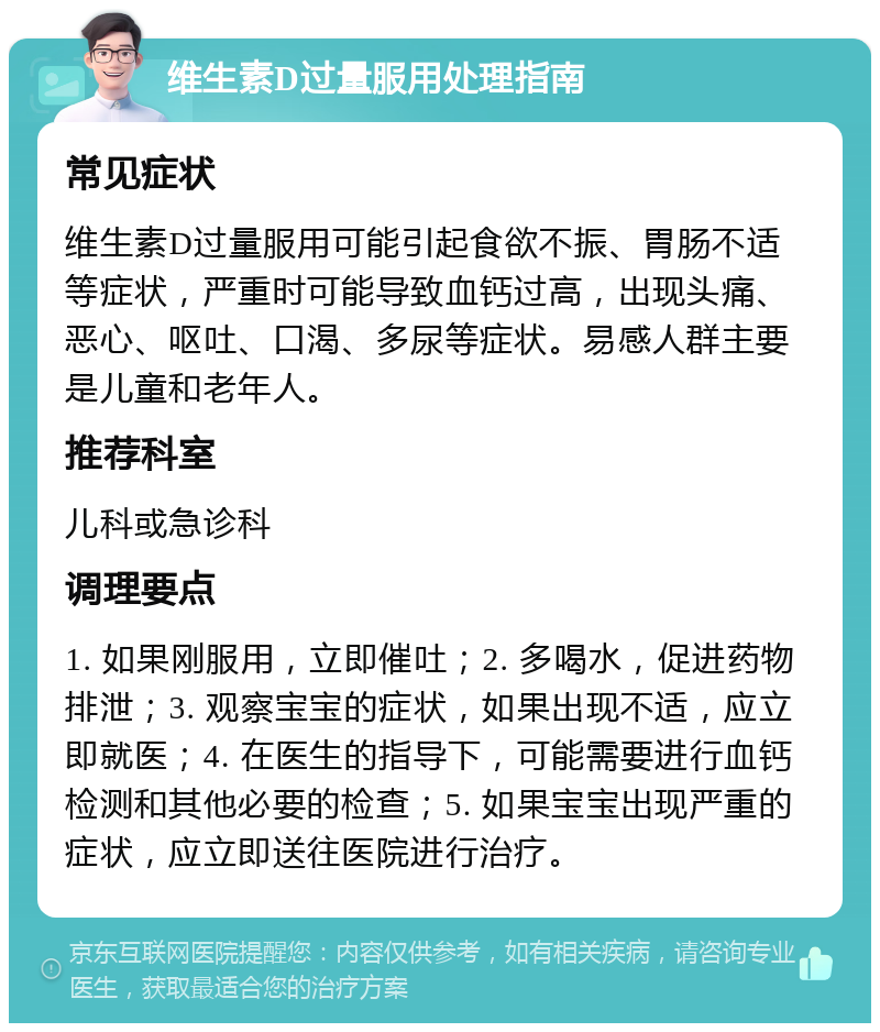 维生素D过量服用处理指南 常见症状 维生素D过量服用可能引起食欲不振、胃肠不适等症状，严重时可能导致血钙过高，出现头痛、恶心、呕吐、口渴、多尿等症状。易感人群主要是儿童和老年人。 推荐科室 儿科或急诊科 调理要点 1. 如果刚服用，立即催吐；2. 多喝水，促进药物排泄；3. 观察宝宝的症状，如果出现不适，应立即就医；4. 在医生的指导下，可能需要进行血钙检测和其他必要的检查；5. 如果宝宝出现严重的症状，应立即送往医院进行治疗。