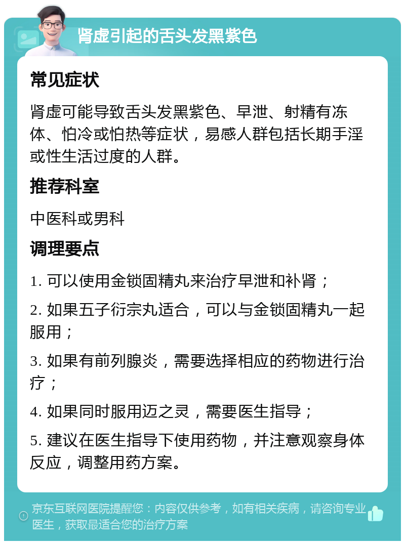 肾虚引起的舌头发黑紫色 常见症状 肾虚可能导致舌头发黑紫色、早泄、射精有冻体、怕冷或怕热等症状，易感人群包括长期手淫或性生活过度的人群。 推荐科室 中医科或男科 调理要点 1. 可以使用金锁固精丸来治疗早泄和补肾； 2. 如果五子衍宗丸适合，可以与金锁固精丸一起服用； 3. 如果有前列腺炎，需要选择相应的药物进行治疗； 4. 如果同时服用迈之灵，需要医生指导； 5. 建议在医生指导下使用药物，并注意观察身体反应，调整用药方案。