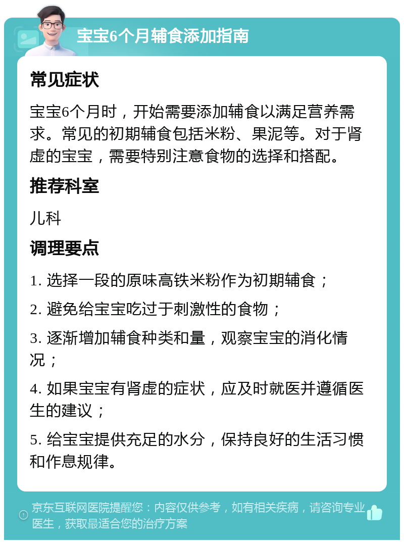 宝宝6个月辅食添加指南 常见症状 宝宝6个月时，开始需要添加辅食以满足营养需求。常见的初期辅食包括米粉、果泥等。对于肾虚的宝宝，需要特别注意食物的选择和搭配。 推荐科室 儿科 调理要点 1. 选择一段的原味高铁米粉作为初期辅食； 2. 避免给宝宝吃过于刺激性的食物； 3. 逐渐增加辅食种类和量，观察宝宝的消化情况； 4. 如果宝宝有肾虚的症状，应及时就医并遵循医生的建议； 5. 给宝宝提供充足的水分，保持良好的生活习惯和作息规律。