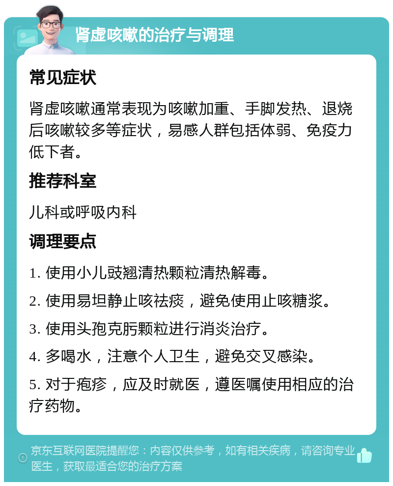 肾虚咳嗽的治疗与调理 常见症状 肾虚咳嗽通常表现为咳嗽加重、手脚发热、退烧后咳嗽较多等症状，易感人群包括体弱、免疫力低下者。 推荐科室 儿科或呼吸内科 调理要点 1. 使用小儿豉翘清热颗粒清热解毒。 2. 使用易坦静止咳祛痰，避免使用止咳糖浆。 3. 使用头孢克肟颗粒进行消炎治疗。 4. 多喝水，注意个人卫生，避免交叉感染。 5. 对于疱疹，应及时就医，遵医嘱使用相应的治疗药物。