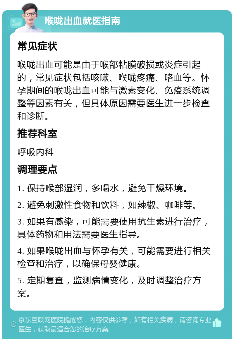 喉咙出血就医指南 常见症状 喉咙出血可能是由于喉部粘膜破损或炎症引起的，常见症状包括咳嗽、喉咙疼痛、咯血等。怀孕期间的喉咙出血可能与激素变化、免疫系统调整等因素有关，但具体原因需要医生进一步检查和诊断。 推荐科室 呼吸内科 调理要点 1. 保持喉部湿润，多喝水，避免干燥环境。 2. 避免刺激性食物和饮料，如辣椒、咖啡等。 3. 如果有感染，可能需要使用抗生素进行治疗，具体药物和用法需要医生指导。 4. 如果喉咙出血与怀孕有关，可能需要进行相关检查和治疗，以确保母婴健康。 5. 定期复查，监测病情变化，及时调整治疗方案。