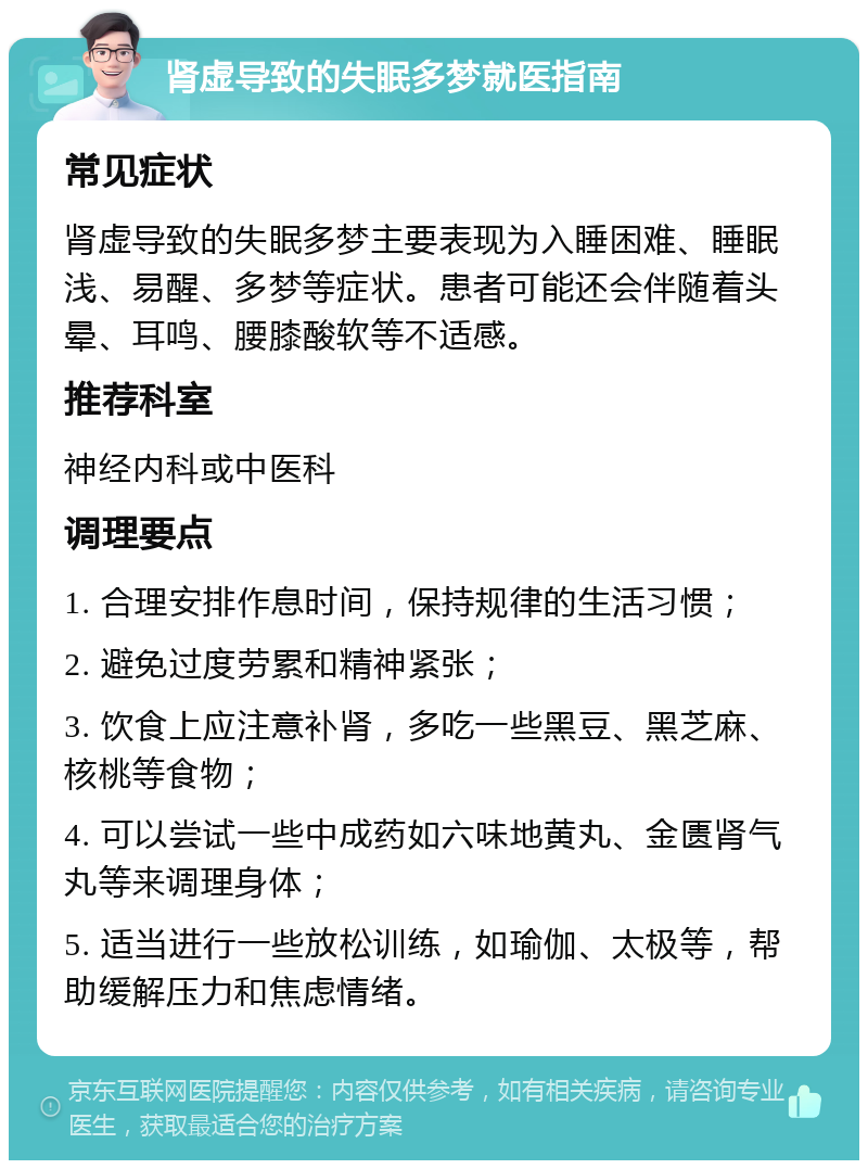 肾虚导致的失眠多梦就医指南 常见症状 肾虚导致的失眠多梦主要表现为入睡困难、睡眠浅、易醒、多梦等症状。患者可能还会伴随着头晕、耳鸣、腰膝酸软等不适感。 推荐科室 神经内科或中医科 调理要点 1. 合理安排作息时间，保持规律的生活习惯； 2. 避免过度劳累和精神紧张； 3. 饮食上应注意补肾，多吃一些黑豆、黑芝麻、核桃等食物； 4. 可以尝试一些中成药如六味地黄丸、金匮肾气丸等来调理身体； 5. 适当进行一些放松训练，如瑜伽、太极等，帮助缓解压力和焦虑情绪。