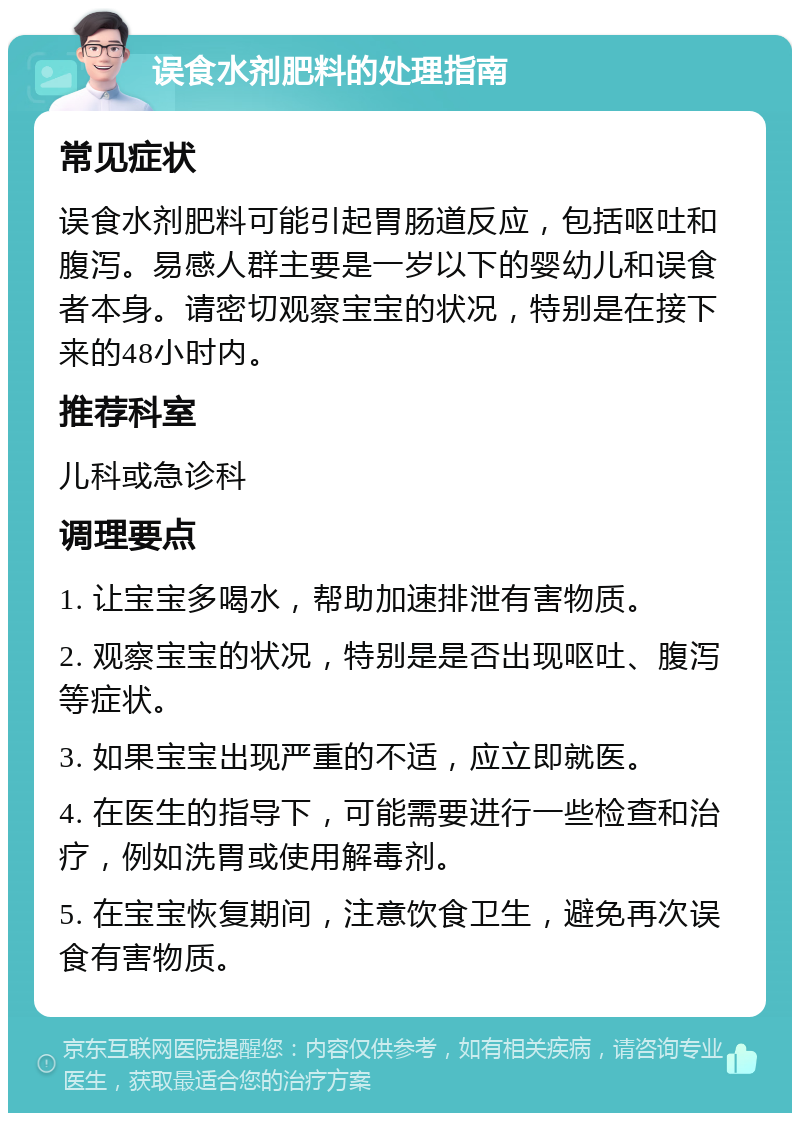 误食水剂肥料的处理指南 常见症状 误食水剂肥料可能引起胃肠道反应，包括呕吐和腹泻。易感人群主要是一岁以下的婴幼儿和误食者本身。请密切观察宝宝的状况，特别是在接下来的48小时内。 推荐科室 儿科或急诊科 调理要点 1. 让宝宝多喝水，帮助加速排泄有害物质。 2. 观察宝宝的状况，特别是是否出现呕吐、腹泻等症状。 3. 如果宝宝出现严重的不适，应立即就医。 4. 在医生的指导下，可能需要进行一些检查和治疗，例如洗胃或使用解毒剂。 5. 在宝宝恢复期间，注意饮食卫生，避免再次误食有害物质。