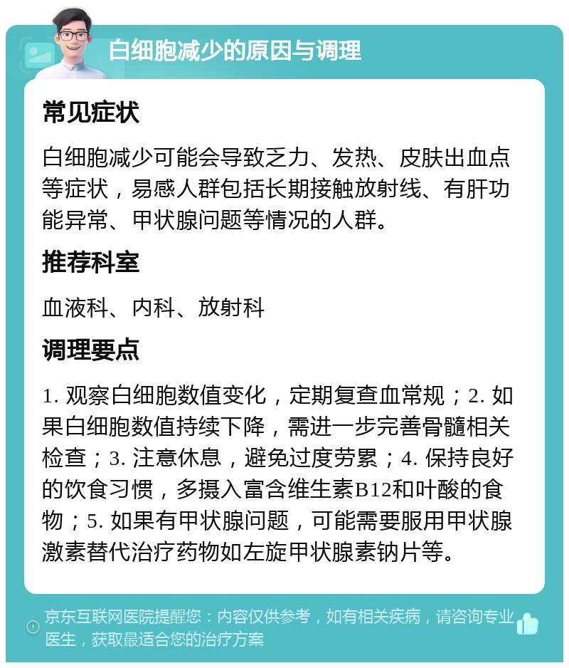 白细胞减少的原因与调理 常见症状 白细胞减少可能会导致乏力、发热、皮肤出血点等症状，易感人群包括长期接触放射线、有肝功能异常、甲状腺问题等情况的人群。 推荐科室 血液科、内科、放射科 调理要点 1. 观察白细胞数值变化，定期复查血常规；2. 如果白细胞数值持续下降，需进一步完善骨髓相关检查；3. 注意休息，避免过度劳累；4. 保持良好的饮食习惯，多摄入富含维生素B12和叶酸的食物；5. 如果有甲状腺问题，可能需要服用甲状腺激素替代治疗药物如左旋甲状腺素钠片等。