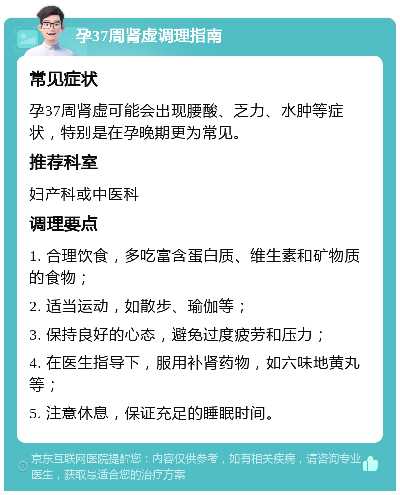 孕37周肾虚调理指南 常见症状 孕37周肾虚可能会出现腰酸、乏力、水肿等症状，特别是在孕晚期更为常见。 推荐科室 妇产科或中医科 调理要点 1. 合理饮食，多吃富含蛋白质、维生素和矿物质的食物； 2. 适当运动，如散步、瑜伽等； 3. 保持良好的心态，避免过度疲劳和压力； 4. 在医生指导下，服用补肾药物，如六味地黄丸等； 5. 注意休息，保证充足的睡眠时间。