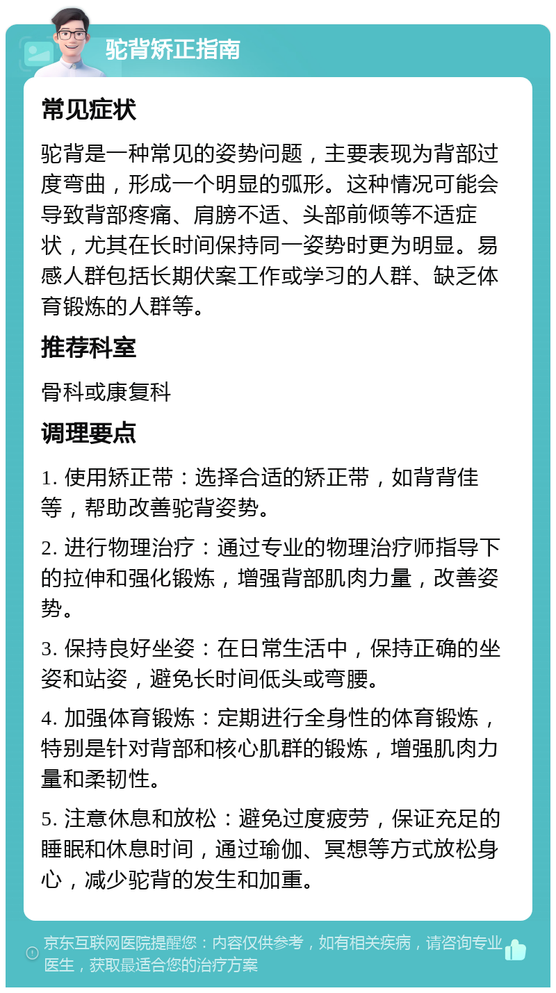 驼背矫正指南 常见症状 驼背是一种常见的姿势问题，主要表现为背部过度弯曲，形成一个明显的弧形。这种情况可能会导致背部疼痛、肩膀不适、头部前倾等不适症状，尤其在长时间保持同一姿势时更为明显。易感人群包括长期伏案工作或学习的人群、缺乏体育锻炼的人群等。 推荐科室 骨科或康复科 调理要点 1. 使用矫正带：选择合适的矫正带，如背背佳等，帮助改善驼背姿势。 2. 进行物理治疗：通过专业的物理治疗师指导下的拉伸和强化锻炼，增强背部肌肉力量，改善姿势。 3. 保持良好坐姿：在日常生活中，保持正确的坐姿和站姿，避免长时间低头或弯腰。 4. 加强体育锻炼：定期进行全身性的体育锻炼，特别是针对背部和核心肌群的锻炼，增强肌肉力量和柔韧性。 5. 注意休息和放松：避免过度疲劳，保证充足的睡眠和休息时间，通过瑜伽、冥想等方式放松身心，减少驼背的发生和加重。