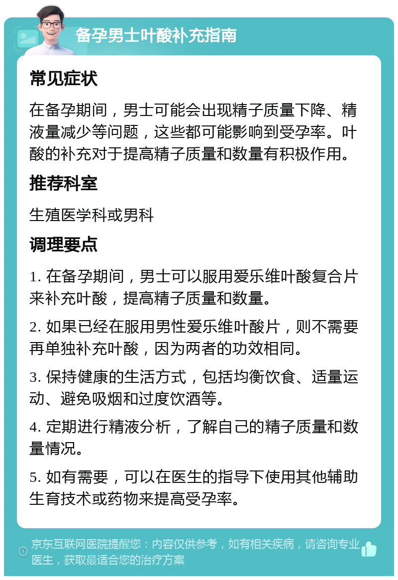 备孕男士叶酸补充指南 常见症状 在备孕期间，男士可能会出现精子质量下降、精液量减少等问题，这些都可能影响到受孕率。叶酸的补充对于提高精子质量和数量有积极作用。 推荐科室 生殖医学科或男科 调理要点 1. 在备孕期间，男士可以服用爱乐维叶酸复合片来补充叶酸，提高精子质量和数量。 2. 如果已经在服用男性爱乐维叶酸片，则不需要再单独补充叶酸，因为两者的功效相同。 3. 保持健康的生活方式，包括均衡饮食、适量运动、避免吸烟和过度饮酒等。 4. 定期进行精液分析，了解自己的精子质量和数量情况。 5. 如有需要，可以在医生的指导下使用其他辅助生育技术或药物来提高受孕率。