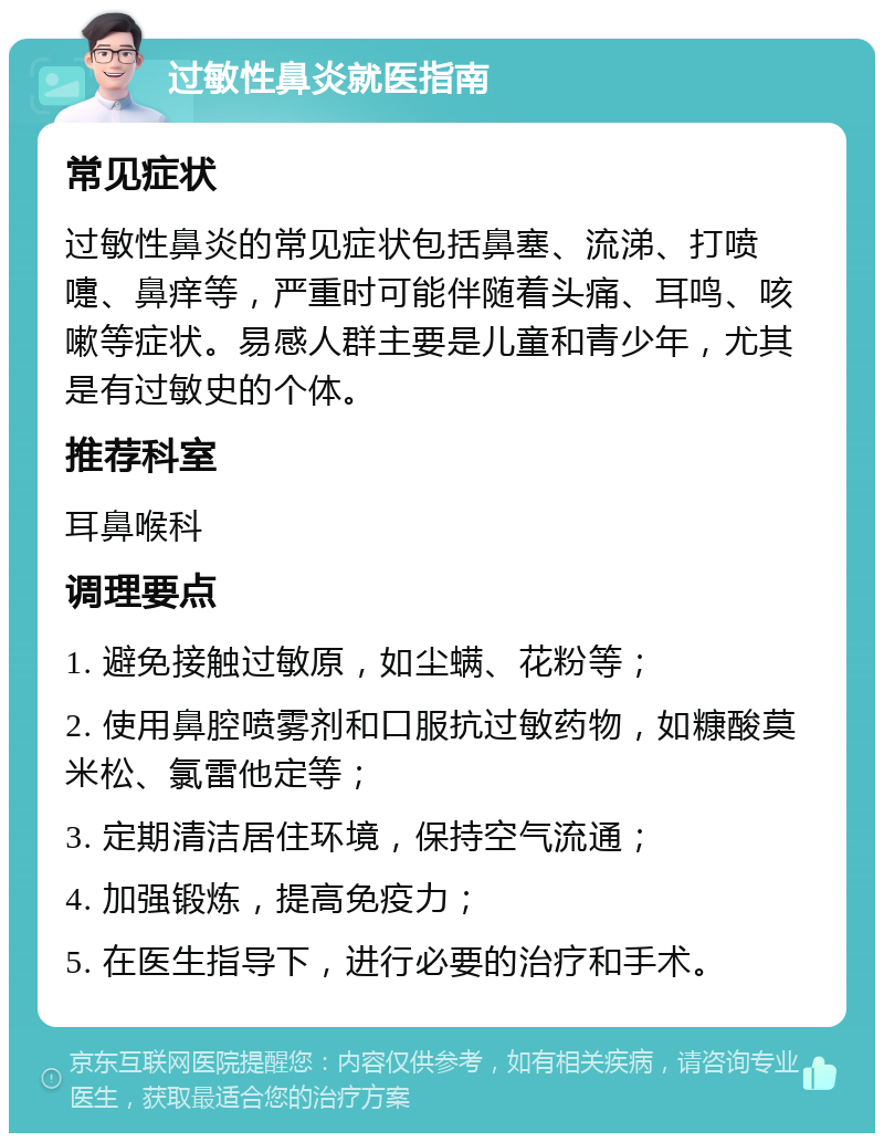 过敏性鼻炎就医指南 常见症状 过敏性鼻炎的常见症状包括鼻塞、流涕、打喷嚏、鼻痒等，严重时可能伴随着头痛、耳鸣、咳嗽等症状。易感人群主要是儿童和青少年，尤其是有过敏史的个体。 推荐科室 耳鼻喉科 调理要点 1. 避免接触过敏原，如尘螨、花粉等； 2. 使用鼻腔喷雾剂和口服抗过敏药物，如糠酸莫米松、氯雷他定等； 3. 定期清洁居住环境，保持空气流通； 4. 加强锻炼，提高免疫力； 5. 在医生指导下，进行必要的治疗和手术。