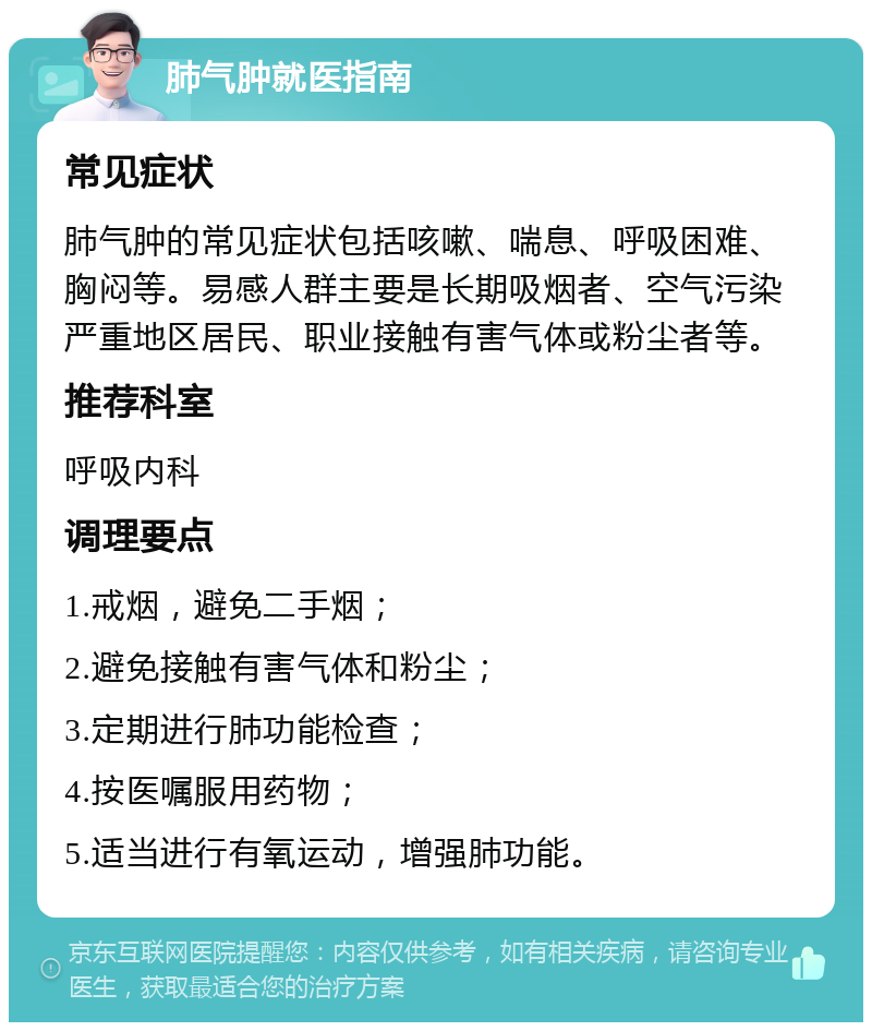 肺气肿就医指南 常见症状 肺气肿的常见症状包括咳嗽、喘息、呼吸困难、胸闷等。易感人群主要是长期吸烟者、空气污染严重地区居民、职业接触有害气体或粉尘者等。 推荐科室 呼吸内科 调理要点 1.戒烟，避免二手烟； 2.避免接触有害气体和粉尘； 3.定期进行肺功能检查； 4.按医嘱服用药物； 5.适当进行有氧运动，增强肺功能。