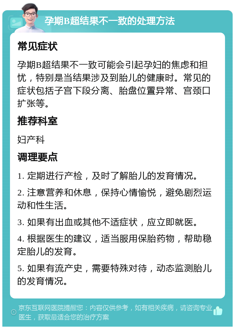 孕期B超结果不一致的处理方法 常见症状 孕期B超结果不一致可能会引起孕妇的焦虑和担忧，特别是当结果涉及到胎儿的健康时。常见的症状包括子宫下段分离、胎盘位置异常、宫颈口扩张等。 推荐科室 妇产科 调理要点 1. 定期进行产检，及时了解胎儿的发育情况。 2. 注意营养和休息，保持心情愉悦，避免剧烈运动和性生活。 3. 如果有出血或其他不适症状，应立即就医。 4. 根据医生的建议，适当服用保胎药物，帮助稳定胎儿的发育。 5. 如果有流产史，需要特殊对待，动态监测胎儿的发育情况。