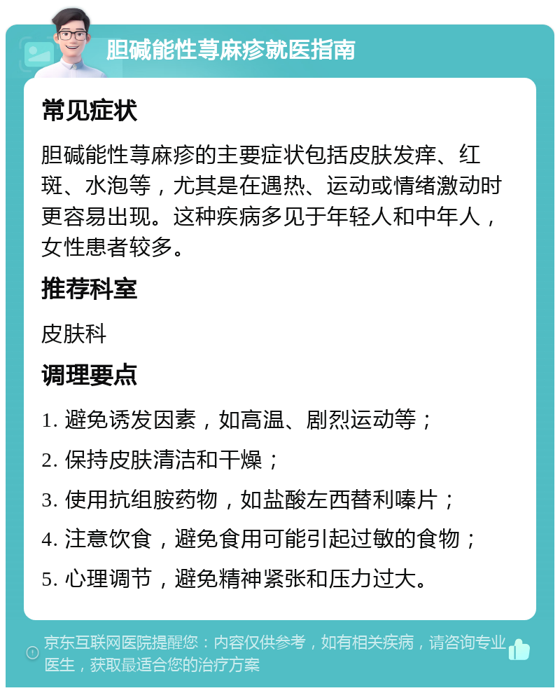 胆碱能性荨麻疹就医指南 常见症状 胆碱能性荨麻疹的主要症状包括皮肤发痒、红斑、水泡等，尤其是在遇热、运动或情绪激动时更容易出现。这种疾病多见于年轻人和中年人，女性患者较多。 推荐科室 皮肤科 调理要点 1. 避免诱发因素，如高温、剧烈运动等； 2. 保持皮肤清洁和干燥； 3. 使用抗组胺药物，如盐酸左西替利嗪片； 4. 注意饮食，避免食用可能引起过敏的食物； 5. 心理调节，避免精神紧张和压力过大。