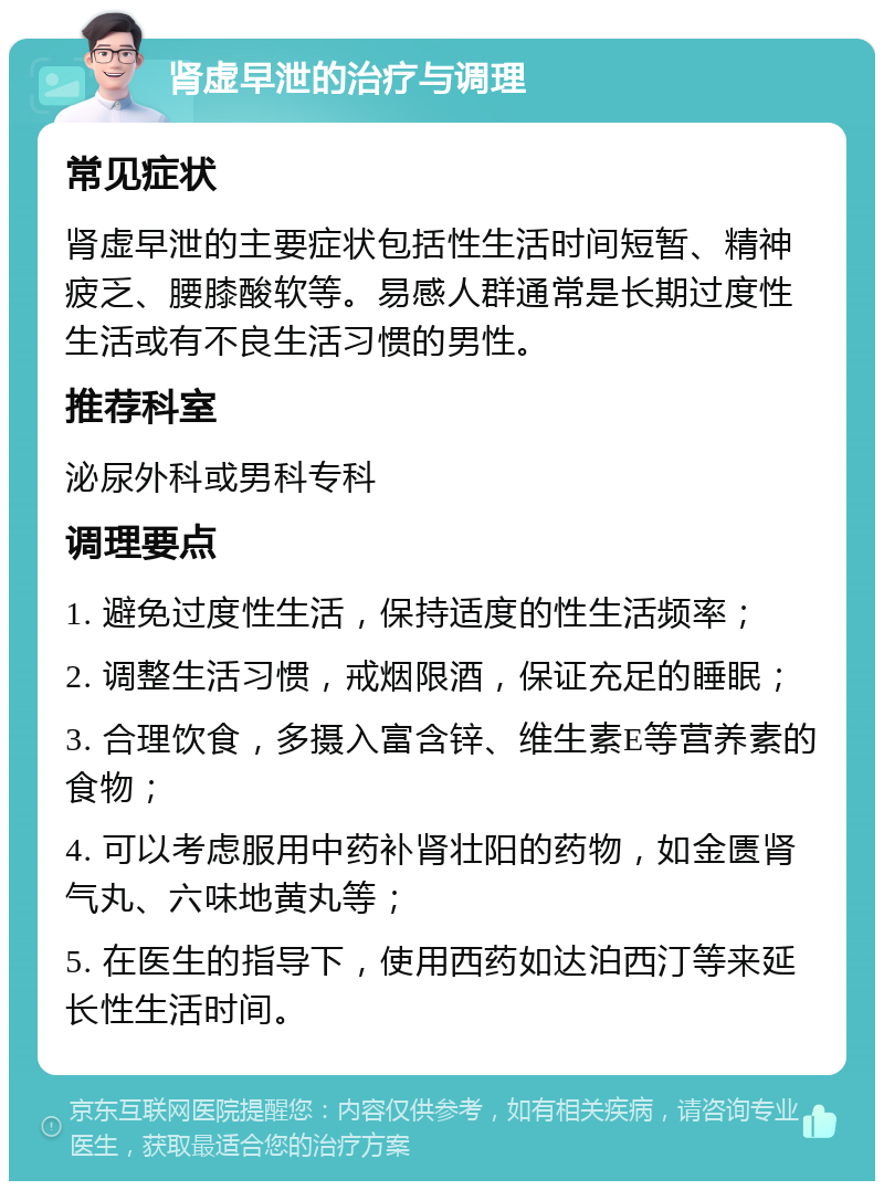 肾虚早泄的治疗与调理 常见症状 肾虚早泄的主要症状包括性生活时间短暂、精神疲乏、腰膝酸软等。易感人群通常是长期过度性生活或有不良生活习惯的男性。 推荐科室 泌尿外科或男科专科 调理要点 1. 避免过度性生活，保持适度的性生活频率； 2. 调整生活习惯，戒烟限酒，保证充足的睡眠； 3. 合理饮食，多摄入富含锌、维生素E等营养素的食物； 4. 可以考虑服用中药补肾壮阳的药物，如金匮肾气丸、六味地黄丸等； 5. 在医生的指导下，使用西药如达泊西汀等来延长性生活时间。