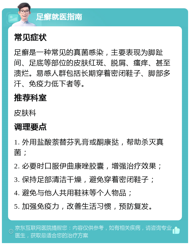 足癣就医指南 常见症状 足癣是一种常见的真菌感染，主要表现为脚趾间、足底等部位的皮肤红斑、脱屑、瘙痒、甚至溃烂。易感人群包括长期穿着密闭鞋子、脚部多汗、免疫力低下者等。 推荐科室 皮肤科 调理要点 1. 外用盐酸萘替芬乳膏或酮康挞，帮助杀灭真菌； 2. 必要时口服伊曲康唑胶囊，增强治疗效果； 3. 保持足部清洁干燥，避免穿着密闭鞋子； 4. 避免与他人共用鞋袜等个人物品； 5. 加强免疫力，改善生活习惯，预防复发。