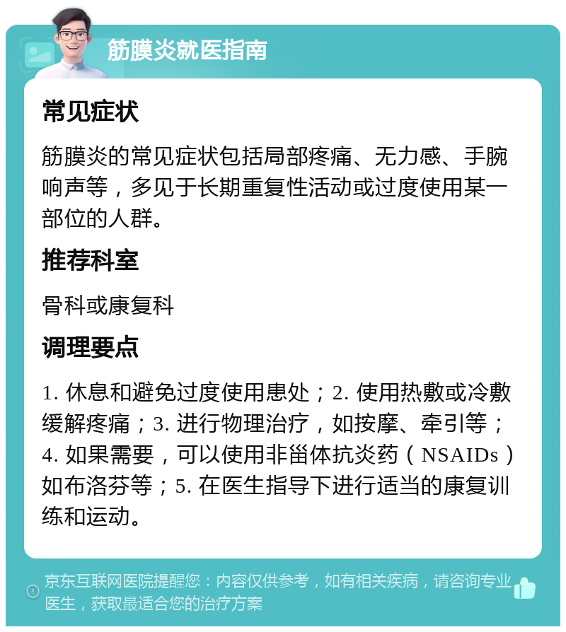 筋膜炎就医指南 常见症状 筋膜炎的常见症状包括局部疼痛、无力感、手腕响声等，多见于长期重复性活动或过度使用某一部位的人群。 推荐科室 骨科或康复科 调理要点 1. 休息和避免过度使用患处；2. 使用热敷或冷敷缓解疼痛；3. 进行物理治疗，如按摩、牵引等；4. 如果需要，可以使用非甾体抗炎药（NSAIDs）如布洛芬等；5. 在医生指导下进行适当的康复训练和运动。