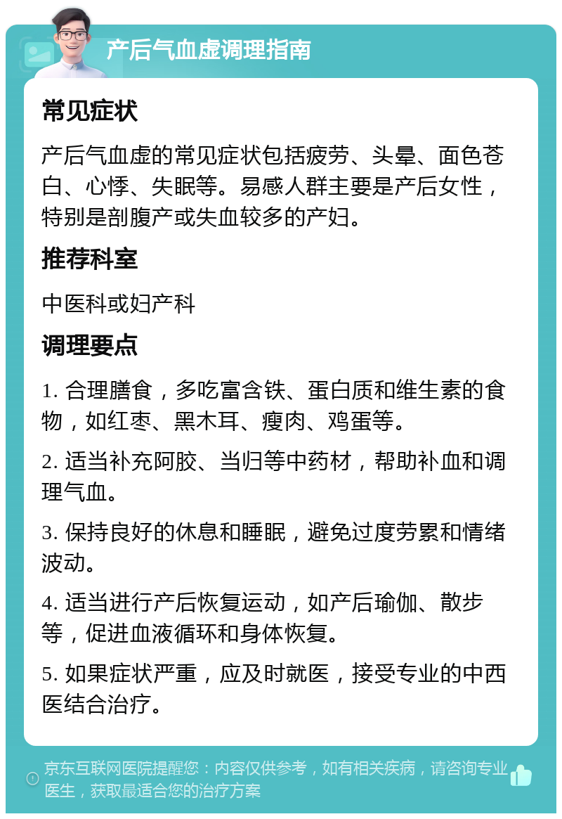 产后气血虚调理指南 常见症状 产后气血虚的常见症状包括疲劳、头晕、面色苍白、心悸、失眠等。易感人群主要是产后女性，特别是剖腹产或失血较多的产妇。 推荐科室 中医科或妇产科 调理要点 1. 合理膳食，多吃富含铁、蛋白质和维生素的食物，如红枣、黑木耳、瘦肉、鸡蛋等。 2. 适当补充阿胶、当归等中药材，帮助补血和调理气血。 3. 保持良好的休息和睡眠，避免过度劳累和情绪波动。 4. 适当进行产后恢复运动，如产后瑜伽、散步等，促进血液循环和身体恢复。 5. 如果症状严重，应及时就医，接受专业的中西医结合治疗。