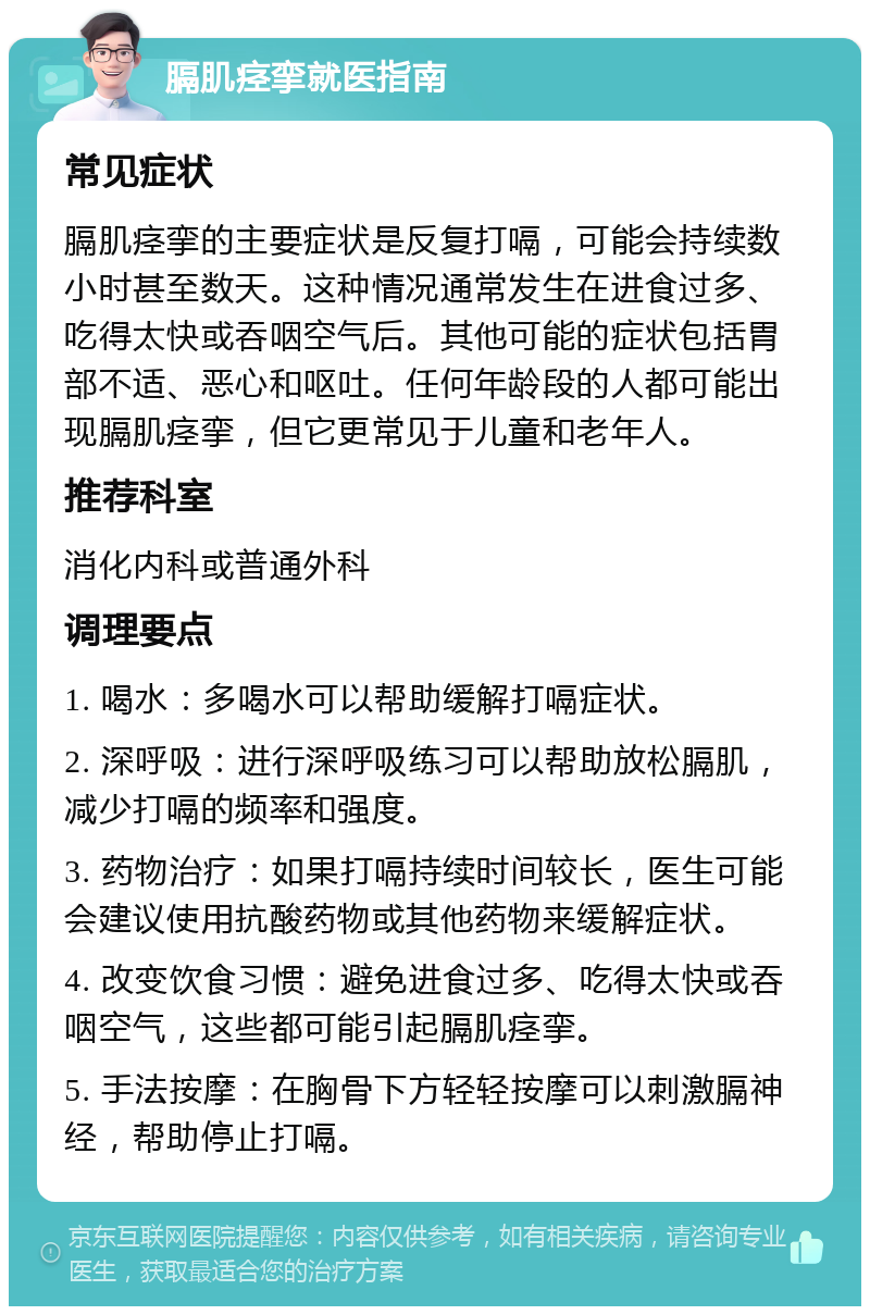 膈肌痉挛就医指南 常见症状 膈肌痉挛的主要症状是反复打嗝，可能会持续数小时甚至数天。这种情况通常发生在进食过多、吃得太快或吞咽空气后。其他可能的症状包括胃部不适、恶心和呕吐。任何年龄段的人都可能出现膈肌痉挛，但它更常见于儿童和老年人。 推荐科室 消化内科或普通外科 调理要点 1. 喝水：多喝水可以帮助缓解打嗝症状。 2. 深呼吸：进行深呼吸练习可以帮助放松膈肌，减少打嗝的频率和强度。 3. 药物治疗：如果打嗝持续时间较长，医生可能会建议使用抗酸药物或其他药物来缓解症状。 4. 改变饮食习惯：避免进食过多、吃得太快或吞咽空气，这些都可能引起膈肌痉挛。 5. 手法按摩：在胸骨下方轻轻按摩可以刺激膈神经，帮助停止打嗝。