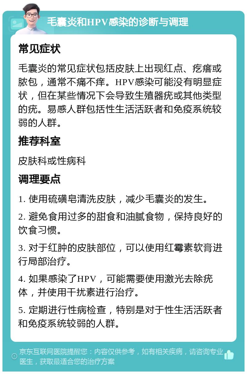 毛囊炎和HPV感染的诊断与调理 常见症状 毛囊炎的常见症状包括皮肤上出现红点、疙瘩或脓包，通常不痛不痒。HPV感染可能没有明显症状，但在某些情况下会导致生殖器疣或其他类型的疣。易感人群包括性生活活跃者和免疫系统较弱的人群。 推荐科室 皮肤科或性病科 调理要点 1. 使用硫磺皂清洗皮肤，减少毛囊炎的发生。 2. 避免食用过多的甜食和油腻食物，保持良好的饮食习惯。 3. 对于红肿的皮肤部位，可以使用红霉素软膏进行局部治疗。 4. 如果感染了HPV，可能需要使用激光去除疣体，并使用干扰素进行治疗。 5. 定期进行性病检查，特别是对于性生活活跃者和免疫系统较弱的人群。