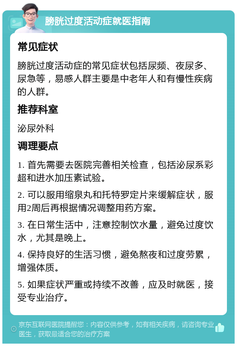 膀胱过度活动症就医指南 常见症状 膀胱过度活动症的常见症状包括尿频、夜尿多、尿急等，易感人群主要是中老年人和有慢性疾病的人群。 推荐科室 泌尿外科 调理要点 1. 首先需要去医院完善相关检查，包括泌尿系彩超和进水加压素试验。 2. 可以服用缩泉丸和托特罗定片来缓解症状，服用2周后再根据情况调整用药方案。 3. 在日常生活中，注意控制饮水量，避免过度饮水，尤其是晚上。 4. 保持良好的生活习惯，避免熬夜和过度劳累，增强体质。 5. 如果症状严重或持续不改善，应及时就医，接受专业治疗。