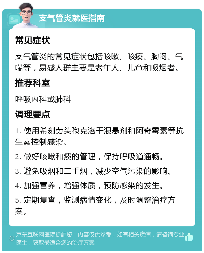 支气管炎就医指南 常见症状 支气管炎的常见症状包括咳嗽、咳痰、胸闷、气喘等，易感人群主要是老年人、儿童和吸烟者。 推荐科室 呼吸内科或肺科 调理要点 1. 使用希刻劳头孢克洛干混悬剂和阿奇霉素等抗生素控制感染。 2. 做好咳嗽和痰的管理，保持呼吸道通畅。 3. 避免吸烟和二手烟，减少空气污染的影响。 4. 加强营养，增强体质，预防感染的发生。 5. 定期复查，监测病情变化，及时调整治疗方案。