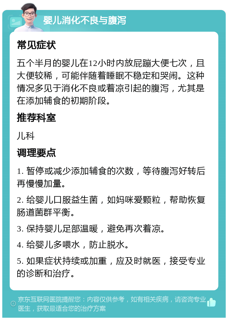 婴儿消化不良与腹泻 常见症状 五个半月的婴儿在12小时内放屁蹦大便七次，且大便较稀，可能伴随着睡眠不稳定和哭闹。这种情况多见于消化不良或着凉引起的腹泻，尤其是在添加辅食的初期阶段。 推荐科室 儿科 调理要点 1. 暂停或减少添加辅食的次数，等待腹泻好转后再慢慢加量。 2. 给婴儿口服益生菌，如妈咪爱颗粒，帮助恢复肠道菌群平衡。 3. 保持婴儿足部温暖，避免再次着凉。 4. 给婴儿多喂水，防止脱水。 5. 如果症状持续或加重，应及时就医，接受专业的诊断和治疗。