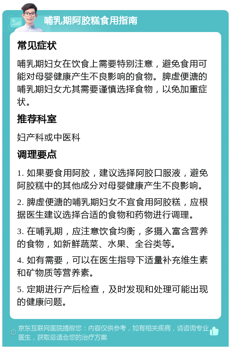 哺乳期阿胶糕食用指南 常见症状 哺乳期妇女在饮食上需要特别注意，避免食用可能对母婴健康产生不良影响的食物。脾虚便溏的哺乳期妇女尤其需要谨慎选择食物，以免加重症状。 推荐科室 妇产科或中医科 调理要点 1. 如果要食用阿胶，建议选择阿胶口服液，避免阿胶糕中的其他成分对母婴健康产生不良影响。 2. 脾虚便溏的哺乳期妇女不宜食用阿胶糕，应根据医生建议选择合适的食物和药物进行调理。 3. 在哺乳期，应注意饮食均衡，多摄入富含营养的食物，如新鲜蔬菜、水果、全谷类等。 4. 如有需要，可以在医生指导下适量补充维生素和矿物质等营养素。 5. 定期进行产后检查，及时发现和处理可能出现的健康问题。