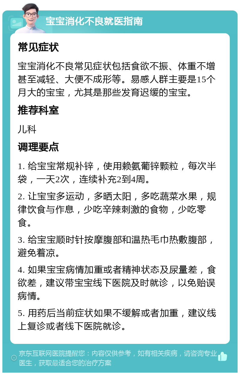 宝宝消化不良就医指南 常见症状 宝宝消化不良常见症状包括食欲不振、体重不增甚至减轻、大便不成形等。易感人群主要是15个月大的宝宝，尤其是那些发育迟缓的宝宝。 推荐科室 儿科 调理要点 1. 给宝宝常规补锌，使用赖氨葡锌颗粒，每次半袋，一天2次，连续补充2到4周。 2. 让宝宝多运动，多晒太阳，多吃蔬菜水果，规律饮食与作息，少吃辛辣刺激的食物，少吃零食。 3. 给宝宝顺时针按摩腹部和温热毛巾热敷腹部，避免着凉。 4. 如果宝宝病情加重或者精神状态及尿量差，食欲差，建议带宝宝线下医院及时就诊，以免贻误病情。 5. 用药后当前症状如果不缓解或者加重，建议线上复诊或者线下医院就诊。