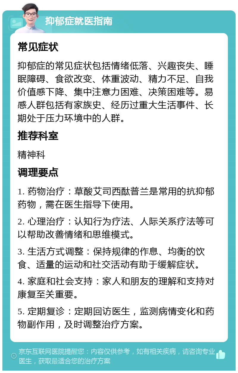 抑郁症就医指南 常见症状 抑郁症的常见症状包括情绪低落、兴趣丧失、睡眠障碍、食欲改变、体重波动、精力不足、自我价值感下降、集中注意力困难、决策困难等。易感人群包括有家族史、经历过重大生活事件、长期处于压力环境中的人群。 推荐科室 精神科 调理要点 1. 药物治疗：草酸艾司西酞普兰是常用的抗抑郁药物，需在医生指导下使用。 2. 心理治疗：认知行为疗法、人际关系疗法等可以帮助改善情绪和思维模式。 3. 生活方式调整：保持规律的作息、均衡的饮食、适量的运动和社交活动有助于缓解症状。 4. 家庭和社会支持：家人和朋友的理解和支持对康复至关重要。 5. 定期复诊：定期回访医生，监测病情变化和药物副作用，及时调整治疗方案。