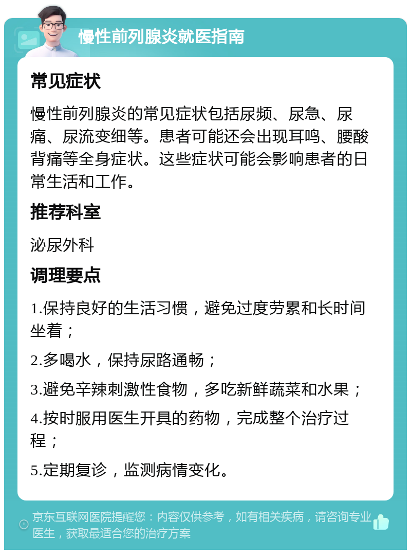 慢性前列腺炎就医指南 常见症状 慢性前列腺炎的常见症状包括尿频、尿急、尿痛、尿流变细等。患者可能还会出现耳鸣、腰酸背痛等全身症状。这些症状可能会影响患者的日常生活和工作。 推荐科室 泌尿外科 调理要点 1.保持良好的生活习惯，避免过度劳累和长时间坐着； 2.多喝水，保持尿路通畅； 3.避免辛辣刺激性食物，多吃新鲜蔬菜和水果； 4.按时服用医生开具的药物，完成整个治疗过程； 5.定期复诊，监测病情变化。