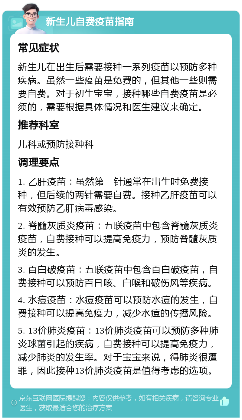 新生儿自费疫苗指南 常见症状 新生儿在出生后需要接种一系列疫苗以预防多种疾病。虽然一些疫苗是免费的，但其他一些则需要自费。对于初生宝宝，接种哪些自费疫苗是必须的，需要根据具体情况和医生建议来确定。 推荐科室 儿科或预防接种科 调理要点 1. 乙肝疫苗：虽然第一针通常在出生时免费接种，但后续的两针需要自费。接种乙肝疫苗可以有效预防乙肝病毒感染。 2. 脊髓灰质炎疫苗：五联疫苗中包含脊髓灰质炎疫苗，自费接种可以提高免疫力，预防脊髓灰质炎的发生。 3. 百白破疫苗：五联疫苗中包含百白破疫苗，自费接种可以预防百日咳、白喉和破伤风等疾病。 4. 水痘疫苗：水痘疫苗可以预防水痘的发生，自费接种可以提高免疫力，减少水痘的传播风险。 5. 13价肺炎疫苗：13价肺炎疫苗可以预防多种肺炎球菌引起的疾病，自费接种可以提高免疫力，减少肺炎的发生率。对于宝宝来说，得肺炎很遭罪，因此接种13价肺炎疫苗是值得考虑的选项。