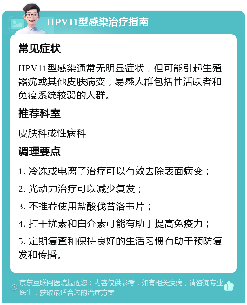 HPV11型感染治疗指南 常见症状 HPV11型感染通常无明显症状，但可能引起生殖器疣或其他皮肤病变，易感人群包括性活跃者和免疫系统较弱的人群。 推荐科室 皮肤科或性病科 调理要点 1. 冷冻或电离子治疗可以有效去除表面病变； 2. 光动力治疗可以减少复发； 3. 不推荐使用盐酸伐昔洛韦片； 4. 打干扰素和白介素可能有助于提高免疫力； 5. 定期复查和保持良好的生活习惯有助于预防复发和传播。