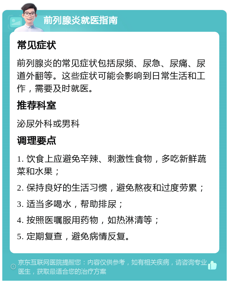 前列腺炎就医指南 常见症状 前列腺炎的常见症状包括尿频、尿急、尿痛、尿道外翻等。这些症状可能会影响到日常生活和工作，需要及时就医。 推荐科室 泌尿外科或男科 调理要点 1. 饮食上应避免辛辣、刺激性食物，多吃新鲜蔬菜和水果； 2. 保持良好的生活习惯，避免熬夜和过度劳累； 3. 适当多喝水，帮助排尿； 4. 按照医嘱服用药物，如热淋清等； 5. 定期复查，避免病情反复。