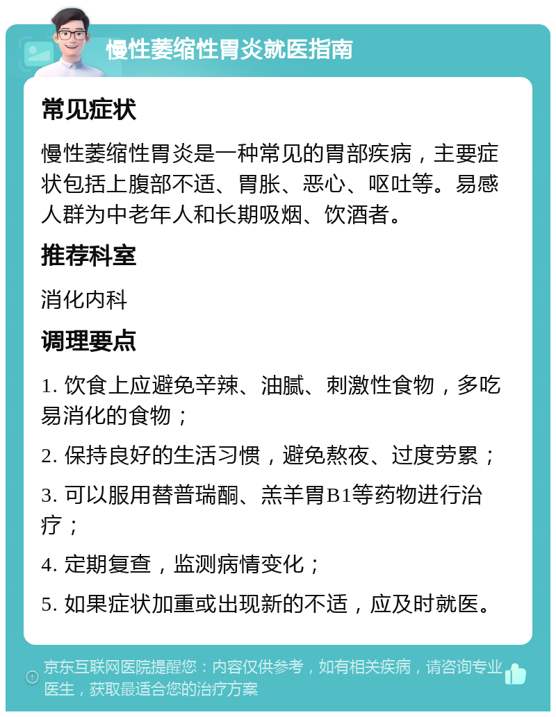 慢性萎缩性胃炎就医指南 常见症状 慢性萎缩性胃炎是一种常见的胃部疾病，主要症状包括上腹部不适、胃胀、恶心、呕吐等。易感人群为中老年人和长期吸烟、饮酒者。 推荐科室 消化内科 调理要点 1. 饮食上应避免辛辣、油腻、刺激性食物，多吃易消化的食物； 2. 保持良好的生活习惯，避免熬夜、过度劳累； 3. 可以服用替普瑞酮、羔羊胃B1等药物进行治疗； 4. 定期复查，监测病情变化； 5. 如果症状加重或出现新的不适，应及时就医。