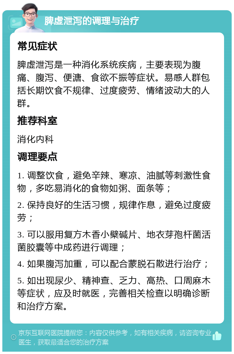 脾虚泄泻的调理与治疗 常见症状 脾虚泄泻是一种消化系统疾病，主要表现为腹痛、腹泻、便溏、食欲不振等症状。易感人群包括长期饮食不规律、过度疲劳、情绪波动大的人群。 推荐科室 消化内科 调理要点 1. 调整饮食，避免辛辣、寒凉、油腻等刺激性食物，多吃易消化的食物如粥、面条等； 2. 保持良好的生活习惯，规律作息，避免过度疲劳； 3. 可以服用复方木香小檗碱片、地衣芽孢杆菌活菌胶囊等中成药进行调理； 4. 如果腹泻加重，可以配合蒙脱石散进行治疗； 5. 如出现尿少、精神查、乏力、高热、口周麻木等症状，应及时就医，完善相关检查以明确诊断和治疗方案。